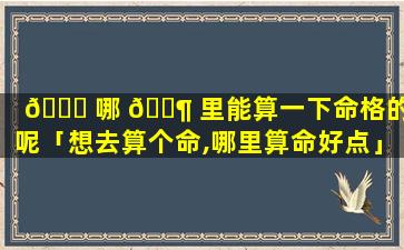 🐎 哪 🐶 里能算一下命格的人呢「想去算个命,哪里算命好点」
